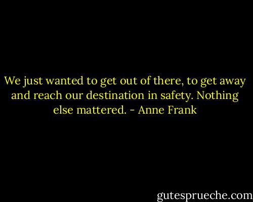 We just wanted to get out of there, to get away and reach our destination in safety. Nothing else mattered. - Anne Frank