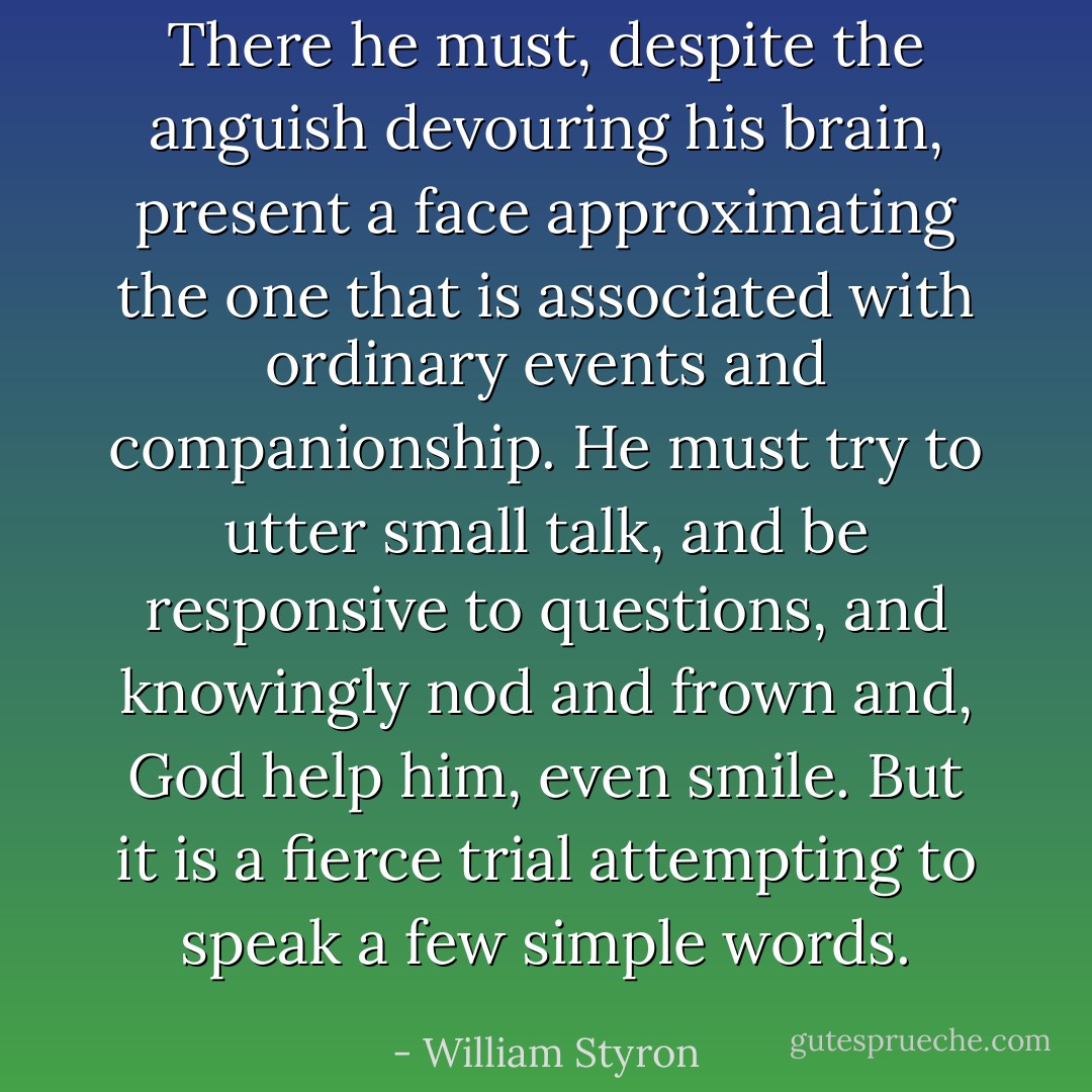 There he must, despite the anguish devouring his brain, present a face approximating the one that is associated with ordinary events and companionship. He must try to utter small talk, and be responsive to questions, and knowingly nod and frown and, God help him, even smile. But it is a fierce trial attempting to speak a few simple words. - William Styron
