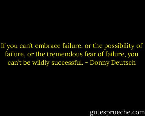 If you can’t embrace failure, or the possibility of failure, or the tremendous fear of failure, you can’t be wildly successful. - Donny Deutsch