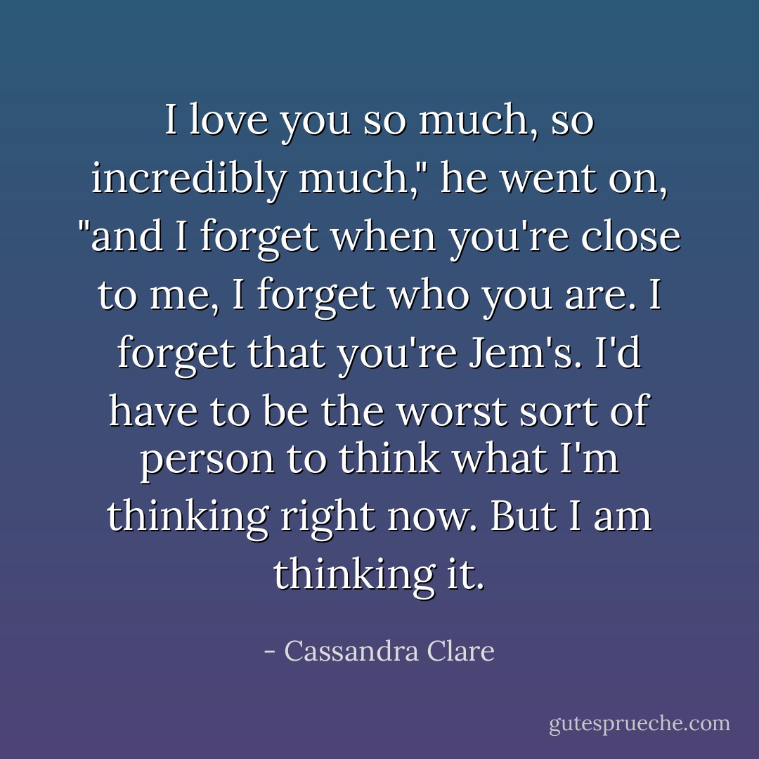 I love you so much, so incredibly much," he went on, "and I forget when you're close to me, I forget who you are. I forget that you're Jem's. I'd have to be the worst sort of person to think what I'm thinking right now. But I am thinking it. - Cassandra Clare