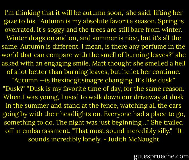 I'm thinking that it will be autumn soon," she said, lifting her gaze to his. "Autumn is my absolute favorite season. Spring is overrated. It's soggy and the trees are still bare from winter. Winter drags on and on, and summer is nice, but it's all the same. Autumn is different. I mean, is there any perfume in the world that can compare with the smell of burning leaves?" she asked with an engaging smile. Matt thought she smelled a hell of a lot better than burning leaves, but he let her continue. "Autumn —is thexincgitsinagre<br />changing. It's like dusk." "Dusk?"<br />"Dusk is my favorite time of day, for the same reason. When I was young, I used to walk down our driveway at dusk in the summer and stand at the fence, watching all the cars going by with their headlights on. Everyone had a place to go, something to do. The night was just beginning ..." She trailed off in embarrassment. "That must sound incredibly silly."<br /><br />"It sounds incredibly lonely. - Judith McNaught