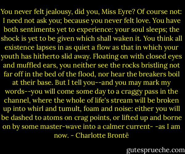 You never felt jealousy, did you, Miss Eyre? Of course not: I need not ask you; because you never felt love. You have both sentiments yet to experience: your soul sleeps; the shock is yet to be given which shall waken it. You think all existence lapses in as quiet a flow as that in which your youth has hitherto slid away. Floating on with closed eyes and muffled ears, you neither see the rocks bristling not far off in the bed of the flood, nor hear the breakers boil at their base. But I tell you--and you may mark my words--you will come some day to a craggy pass in the channel, where the whole of life's stream will be broken up into whirl and tumult, foam and noise: either you will be dashed to atoms on crag points, or lifted up and borne on by some master-wave into a calmer current- -as I am now. - Charlotte Brontë