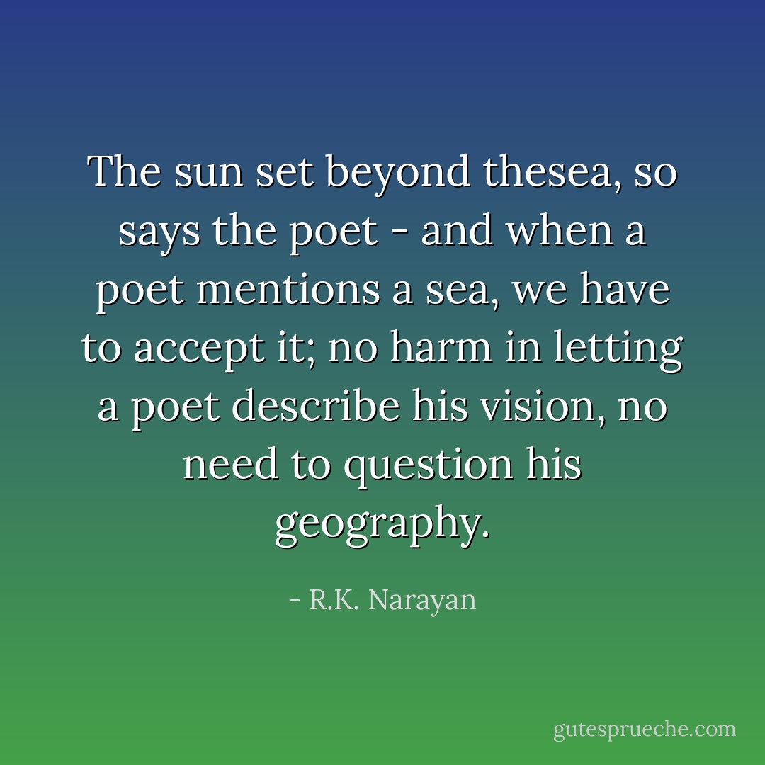 The sun set beyond thesea, so says the poet - and when a poet mentions a sea, we have to accept it; no harm in letting a poet describe his vision, no need to question his geography. - R.K. Narayan