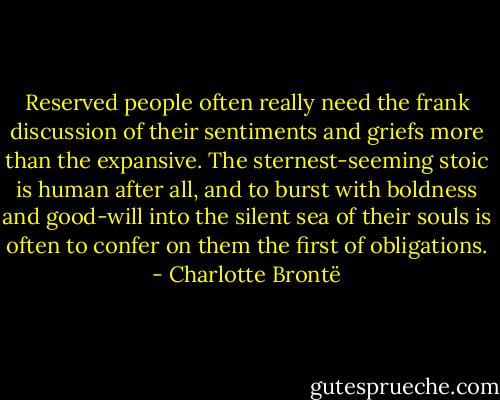 Reserved people often really need the frank discussion of their sentiments and griefs more than the expansive. The sternest-seeming stoic is human after all, and to burst with boldness and good-will into the silent sea of their souls is often to confer on them the first of obligations. - Charlotte Brontë