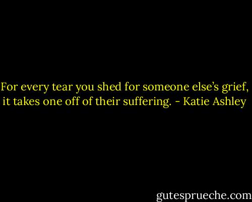 For every tear you shed for someone else’s grief, it takes one off of their suffering. - Katie Ashley