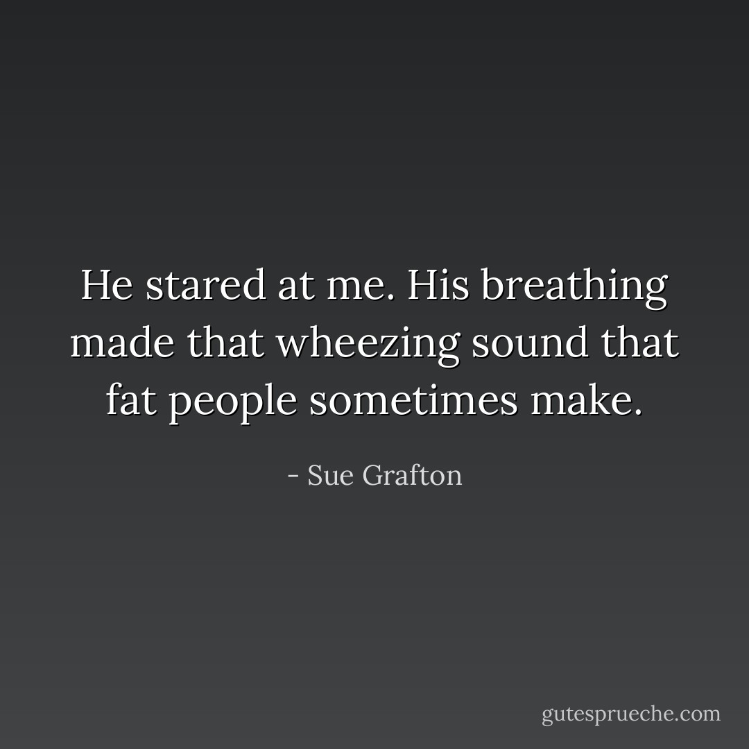 He stared at me. His breathing made that wheezing sound that fat people sometimes make. - Sue Grafton