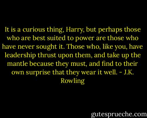 It is a curious thing, Harry, but perhaps those who are best suited to power are those who have never sought it. Those who, like you, have leadership thrust upon them, and take up the mantle because they must, and find to their own surprise that they wear it well. - J.K. Rowling