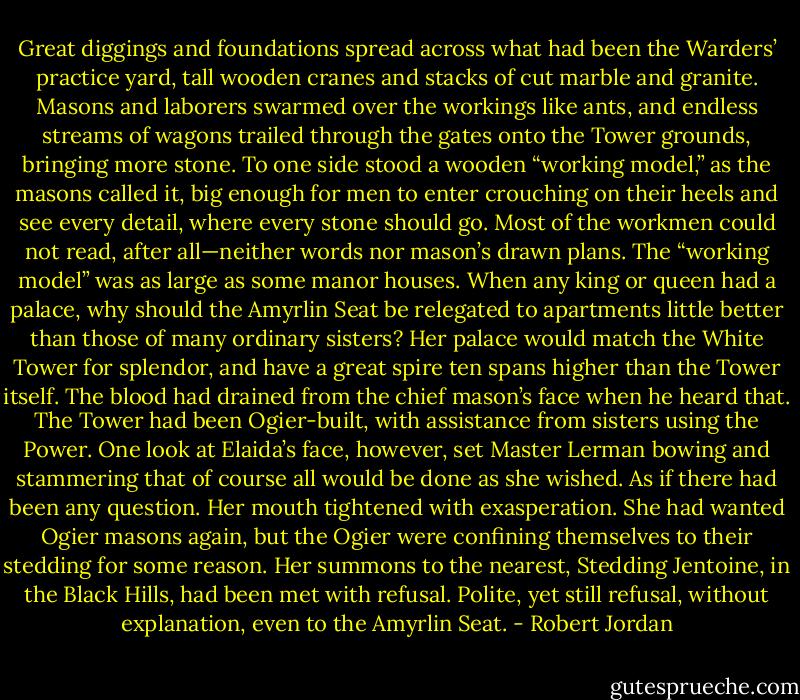 Great diggings and foundations spread across what had been the Warders’ practice yard, tall wooden cranes and stacks of cut marble and granite. Masons and laborers swarmed over the workings like ants, and endless streams of wagons trailed through the gates onto the Tower grounds, bringing more stone. To one side stood a wooden “working model,” as the masons called it, big enough for men to enter crouching on their heels and see every detail, where every stone should go. Most of the workmen could not read, after all—neither words nor mason’s drawn plans. The “working model” was as large as some manor houses.<br />When any king or queen had a palace, why should the Amyrlin Seat be relegated to apartments little better than those of many ordinary sisters? Her palace would match the White Tower for splendor, and have a great spire ten spans higher than the Tower itself. The blood had drained from the chief mason’s face when he heard that. The Tower had been Ogier-built, with assistance from sisters using the Power. One look at Elaida’s face, however, set Master Lerman bowing and stammering that of course all would be done as she wished. As if there had been any question.<br />Her mouth tightened with exasperation. She had wanted Ogier masons again, but the Ogier were confining themselves to their stedding for some reason. Her summons to the nearest, Stedding Jentoine, in the Black Hills, had been met with refusal. Polite, yet still refusal, without explanation, even to the Amyrlin Seat. - Robert Jordan