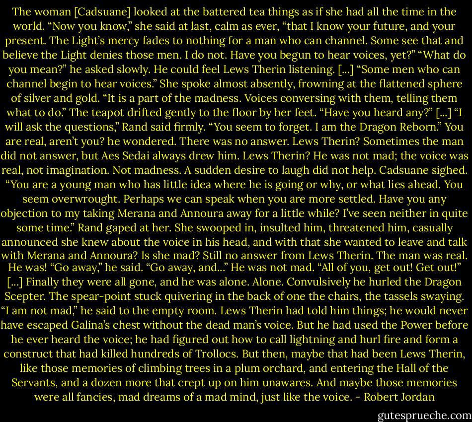 The woman [Cadsuane] looked at the battered tea things as if she had all the time in the world. “Now you know,” she said at last, calm as ever, “that I know your future, and your present. The Light’s mercy fades to nothing for a man who can channel. Some see that and believe the Light denies those men. I do not. Have you begun to hear voices, yet?”<br />“What do you mean?” he asked slowly. He could feel Lews Therin listening.<br />[...]<br />“Some men who can channel begin to hear voices.” She spoke almost absently, frowning at the flattened sphere of silver and gold. “It is a part of the madness. Voices conversing with them, telling them what to do.” The teapot drifted gently to the floor by her feet. “Have you heard any?”<br />[...]<br />“I will ask the questions,” Rand said firmly. “You seem to forget. I am the Dragon Reborn.” You are real, aren’t you? he wondered. There was no answer. Lews Therin? Sometimes the man did not answer, but Aes Sedai always drew him. Lews Therin? He was not mad; the voice was real, not imagination. Not madness. A sudden desire to laugh did not help.<br />Cadsuane sighed. “You are a young man who has little idea where he is going or why, or what lies ahead. You seem overwrought. Perhaps we can speak when you are more settled. Have you any objection to my taking Merana and Annoura away for a little while? I’ve seen neither in quite some time.”<br />Rand gaped at her. She swooped in, insulted him, threatened him, casually announced she knew about the voice in his head, and with that she wanted to leave and talk with Merana and Annoura? Is she mad? Still no answer from Lews Therin. The man was real. He was!<br />“Go away,” he said. “Go away, and...” He was not mad. “All of you, get out! Get out!”<br />[...] Finally they were all gone, and he was alone. Alone.<br />Convulsively he hurled the Dragon Scepter. The spear-point stuck quivering in the back of one the chairs, the tassels swaying.<br />“I am not mad,” he said to the empty room. Lews Therin had told him things; he would never have escaped Galina’s chest without the dead man’s voice. But he had used the Power before he ever heard the voice; he had figured out how to call lightning and hurl fire and form a construct that had killed hundreds of Trollocs. But then, maybe that had been Lews Therin, like those memories of climbing trees in a plum orchard, and entering the Hall of the Servants, and a dozen more that crept up on him unawares. And maybe those memories were all fancies, mad dreams of a mad mind, just like the voice. - Robert Jordan