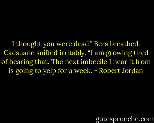 I thought you were dead,” Bera breathed.<br />Cadsuane sniffed irritably. “I am growing tired of hearing that. The next imbecile I hear it from is going to yelp for a week. - Robert Jordan