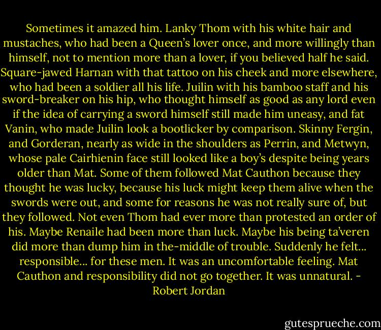 Sometimes it amazed him. Lanky Thom with his white hair and mustaches, who had been a Queen’s lover once, and more willingly than himself, not to mention more than a lover, if you believed half he said. Square-jawed Harnan with that tattoo on his cheek and more elsewhere, who had been a soldier all his life. Juilin with his bamboo staff and his sword-breaker on his hip, who thought himself as good as any lord even if the idea of carrying a sword himself still made him uneasy, and fat Vanin, who made Juilin look a bootlicker by comparison. Skinny Fergin, and Gorderan, nearly as wide in the shoulders as Perrin, and Metwyn, whose pale Cairhienin face still looked like a boy’s despite being years older than Mat. Some of them followed Mat Cauthon because they thought he was lucky, because his luck might keep them alive when the swords were out, and some for reasons he was not really sure of, but they followed. Not even Thom had ever more than protested an order of his. Maybe Renaile had been more than luck. Maybe his being ta’veren did more than dump him in the-middle of trouble. Suddenly he felt... responsible... for these men. It was an uncomfortable feeling. Mat Cauthon and responsibility did not go together. It was unnatural. - Robert Jordan