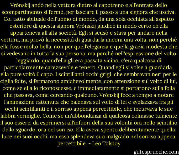 Vrònskij andò nella vettura dietro al capotreno e all'entrata dello scompartimento si fermò, per lasciare il passo a una signora che usciva.<br />Col tatto abituale dell'uomo di mondo, da una sola occhiata all'aspetto esteriore di questa signora Vrònskij giudicò in modo certo ch'ella apparteneva all'alta società. Egli si scusò e stava per andare nella vettura, ma provò la necessità di guardarla ancora una volta, non perché ella fosse molto bella, non per quell'eleganza e quella grazia modesta che si vedevano in tutta la sua persona, ma perché nell'espressione del volto leggiardo, quand'ella gli era passata vicino, c'era qualcosa di particolarmente carezzevole e tenero.<br />Quand'egli si volse a guardarla, ella pure voltò il capo. I scintillanti occhi grigi, che sembravan neri per le ciglia folte, si fermarono amichevolmente, con attenzione sul volto di lui, come se ella lo riconoscesse, e immediatamente si portarono sulla folla che passava, come cercando qualcuno. Vrònskij fece a tempo a notare l'animazione rattenuta che balenava sul volto di lei e svolazzava fra gli occhi scintillanti e il sorriso appena percettibile, che incurvava le sue labbra vermiglie. Come se un'abbondanza di qualcosa colmasse talmente il suo essere, da esprimersi all'infuori della sua volontà ora nello scintillio dello sguardo, ora nel sorriso. Ella aveva spento deliberatamente quella luce nei suoi occhi, ma essa splendeva suo malgrado nel sorriso appena percettibile. - Leo Tolstoy