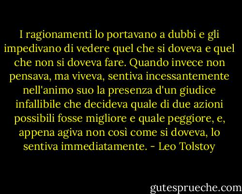 I ragionamenti lo portavano a dubbi e gli impedivano di vedere quel che si doveva e quel che non si doveva fare. Quando invece non pensava, ma viveva, sentiva incessantemente nell'animo suo la presenza d'un giudice infallibile che decideva quale di due azioni possibili fosse migliore e quale peggiore, e, appena agiva non così come si doveva, lo sentiva immediatamente. - Leo Tolstoy
