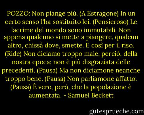 POZZO:<br />Non piange più. (A Estragone) In un certo senso l'ha sostituito lei. (Pensieroso) Le lacrime del mondo sono immutabili. Non appena qualcuno si mette a piangere, qualcun altro, chissà dove, smette. E così per il riso. (Ride) Non diciamo troppo male, perciò, della nostra epoca; non è più disgraziata delle precedenti. (Pausa) Ma non diciamone neanche troppo bene. (Pausa) Non parliamone affatto. (Pausa) È vero, però, che la popolazione è aumentata. - Samuel Beckett