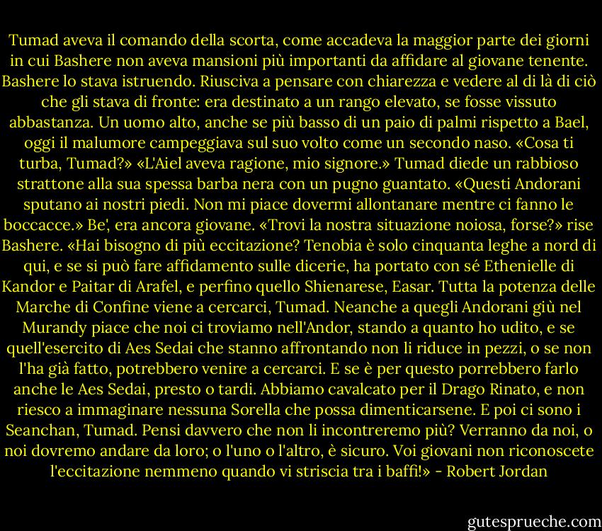 Tumad aveva il comando della scorta, come accadeva la maggior parte dei giorni in cui Bashere non aveva mansioni più importanti da affidare al giovane tenente. Bashere lo stava istruendo.<br />Riusciva a pensare con chiarezza e vedere al di là di ciò che gli stava di fronte: era destinato a un rango elevato, se fosse vissuto abbastanza. Un uomo alto, anche se più basso di un paio di palmi rispetto a Bael, oggi il malumore campeggiava sul suo volto come un secondo naso.<br />«Cosa ti turba, Tumad?»<br />«L'Aiel aveva ragione, mio signore.» Tumad diede un rabbioso strattone alla sua spessa barba nera con un pugno guantato. «Questi Andorani sputano ai nostri piedi. Non mi piace dovermi allontanare mentre ci fanno le boccacce.» Be', era ancora giovane.<br />«Trovi la nostra situazione noiosa, forse?» rise Bashere. «Hai bisogno di più eccitazione? Tenobia è solo cinquanta leghe a nord di qui, e se si può fare affidamento sulle dicerie, ha portato con sé Ethenielle di Kandor e Paitar di Arafel, e perfino quello Shienarese, Easar. Tutta la potenza delle Marche di Confine viene a cercarci, Tumad. Neanche a quegli Andorani giù nel Murandy piace che noi ci troviamo nell'Andor, stando a quanto ho udito, e se quell'esercito di Aes Sedai che stanno affrontando non li riduce in pezzi, o se non l'ha già fatto, potrebbero venire a cercarci. E se è per questo porrebbero farlo anche le Aes Sedai, presto o tardi. Abbiamo cavalcato per il Drago Rinato, e non riesco a immaginare nessuna Sorella che possa dimenticarsene. E poi ci sono i Seanchan, Tumad. Pensi davvero che non li incontreremo più? Verranno da noi, o noi dovremo andare da loro; o l'uno o l'altro, è sicuro. Voi giovani non riconoscete l'eccitazione nemmeno quando vi striscia tra i baffi!» - Robert Jordan