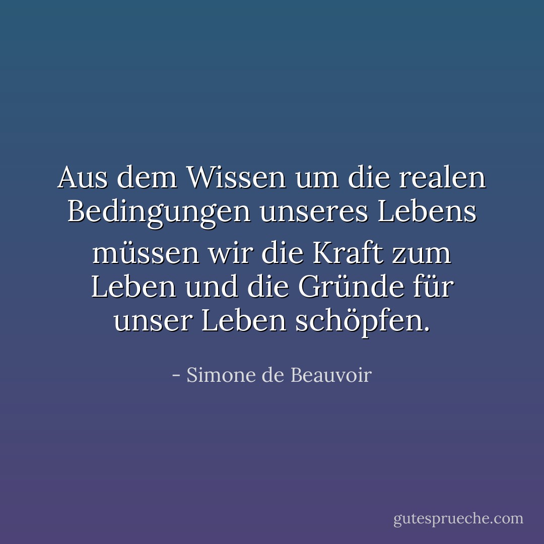 Aus dem Wissen um die realen Bedingungen unseres Lebens müssen wir die Kraft zum Leben und die Gründe für unser Leben schöpfen. - Simone de Beauvoir<
