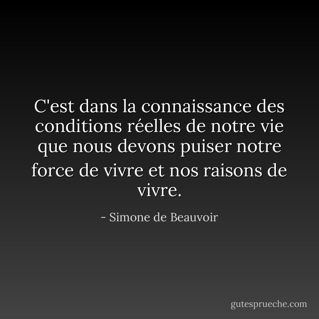C'est dans la connaissance des conditions réelles de notre vie que nous devons puiser notre force de vivre et nos raisons de vivre. - Simone de Beauvoir