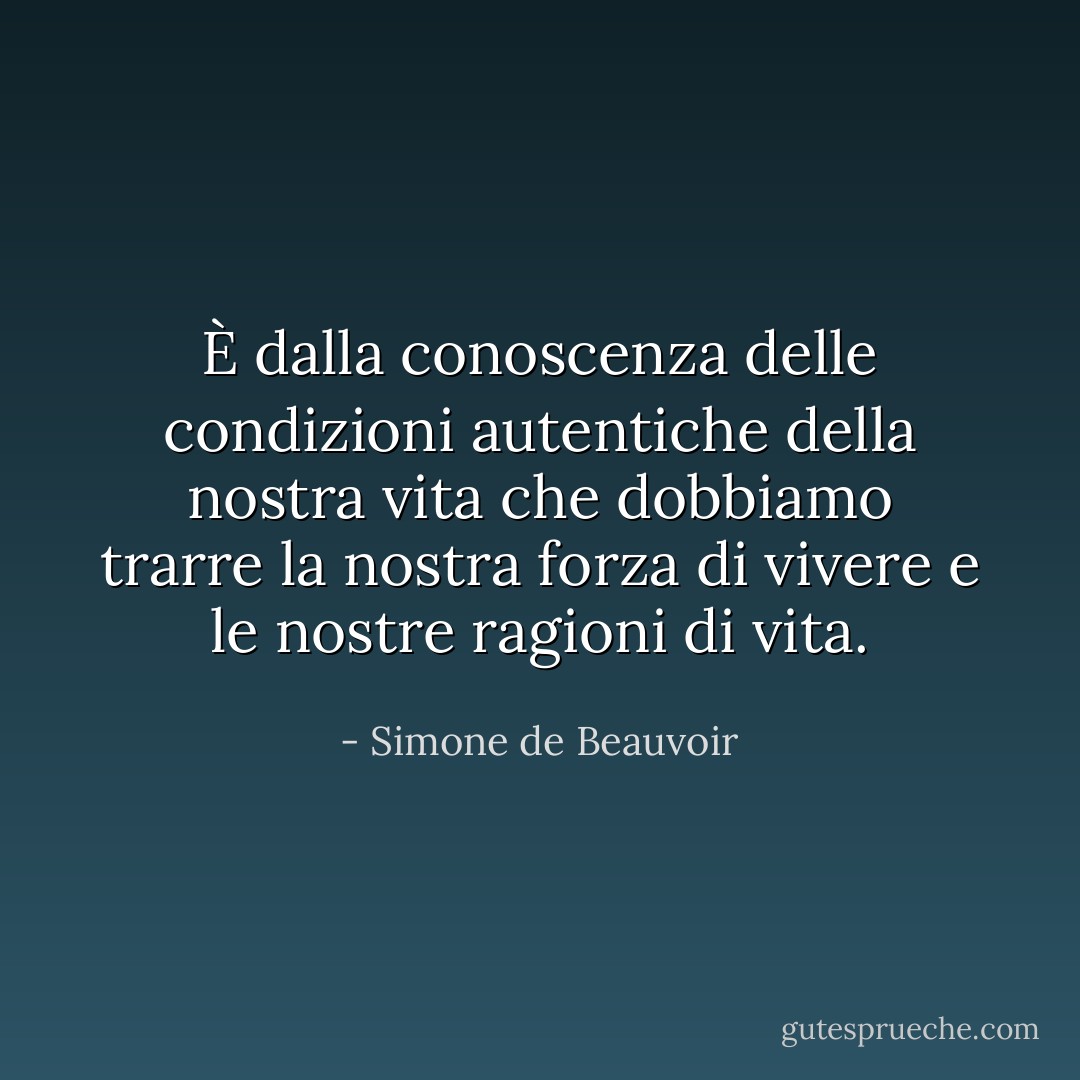 È dalla conoscenza delle condizioni autentiche della nostra vita che dobbiamo trarre la nostra forza di vivere e le nostre ragioni di vita. - Simone de Beauvoir