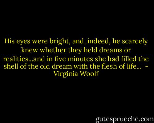 His eyes were bright, and, indeed, he scarcely knew whether they held dreams or realities...and in five minutes she had filled the shell of the old dream with the flesh of life...  - Virginia Woolf