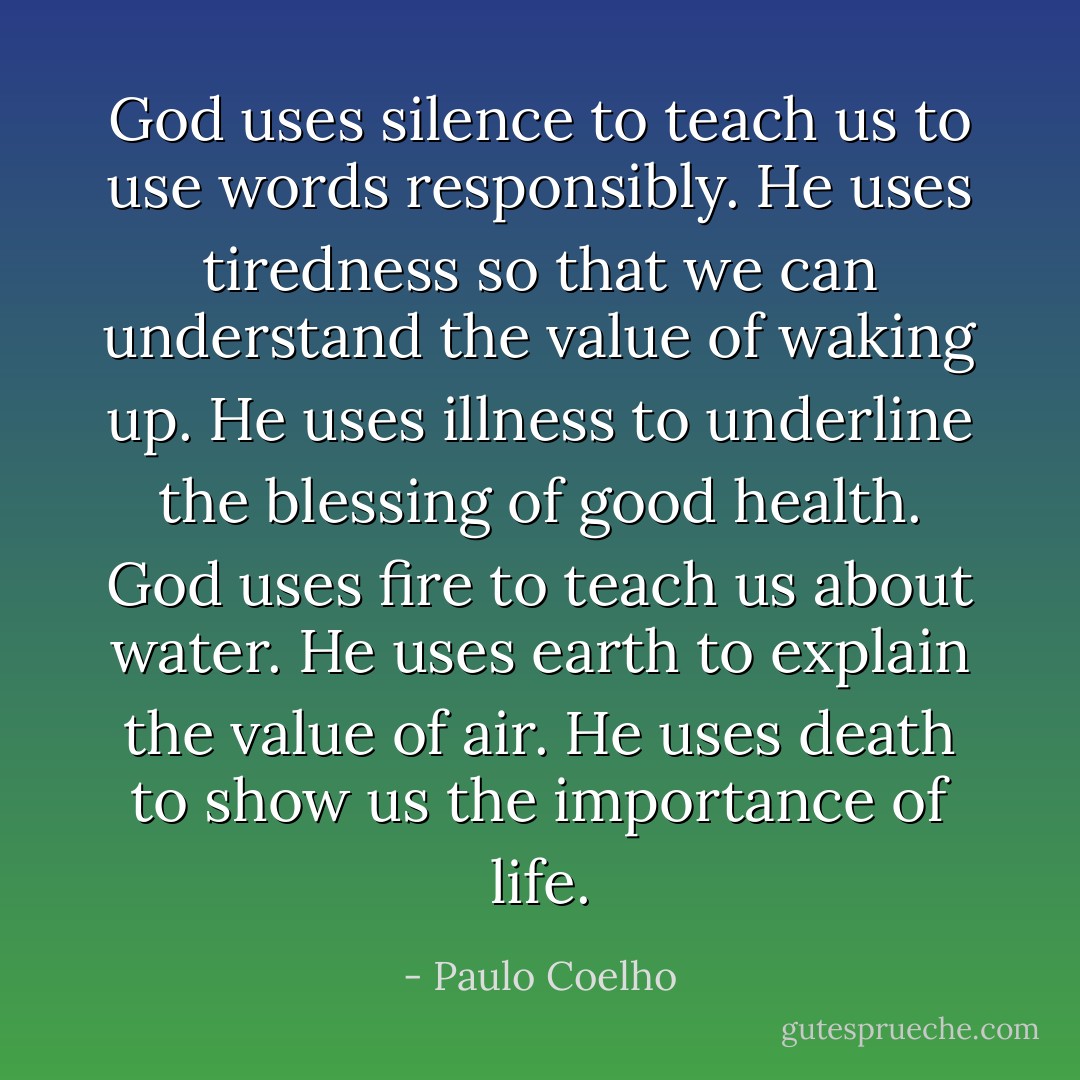 God uses silence to teach us to use words responsibly. He uses tiredness so that we can understand the value of waking up. He uses illness to underline the blessing of good health.<br />God uses fire to teach us about water. He uses earth to explain the value of air. He uses death to show us the importance of life. - Paulo Coelho