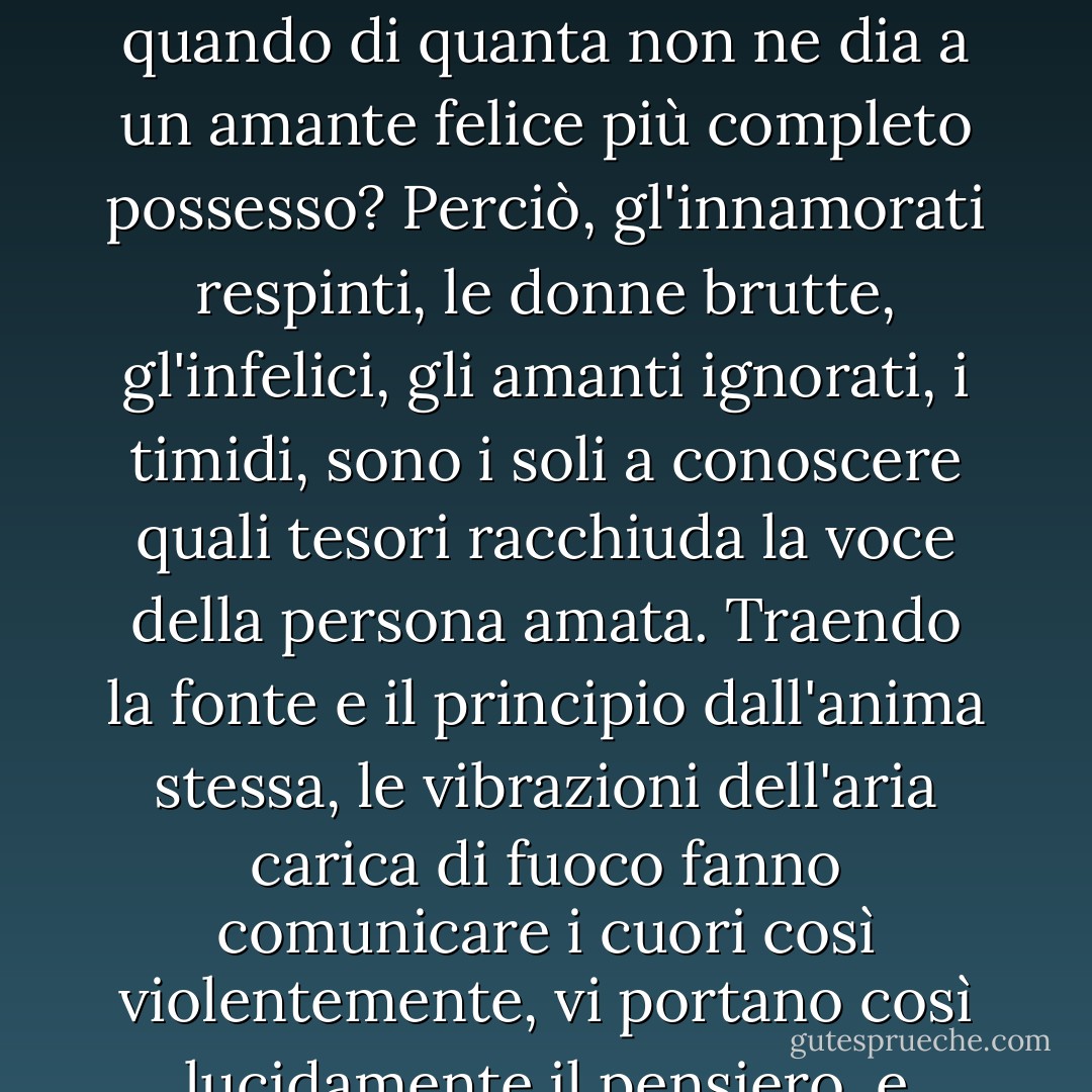 Nel momento in cui l'anima è ancora tanto giovane da concepire la melanconia, le speranze lontane, e sa trovare nella donna più che una donna, la maggiore felicità che possa capitare ad un uomo non è forse quella di amare tanto da provare più gioia a toccare un guanto bianco, a sfiorare una chioma, ad ascoltare una frase, a gettare uno sguardo, di quando di quanta non ne dia a un amante felice più completo possesso? Perciò, gl'innamorati respinti, le donne brutte, gl'infelici, gli amanti ignorati, i timidi, sono i soli a conoscere quali tesori racchiuda la voce della persona amata. Traendo la fonte e il principio dall'anima stessa, le vibrazioni dell'aria carica di fuoco fanno comunicare i cuori così violentemente, vi portano così lucidamente il pensiero, e sanno così poco mentire, che una sola inflessione vale spesso più di un discorso concluso. Quale incanto prodiga al cuore di un poeta di timbro armonioso in una dolce voce! Quante idee vi risveglia! Quale freschezza vi spande! Prima di essere confessato dallo sguardo, l'amore è già nella voce. - Honoré de Balzac