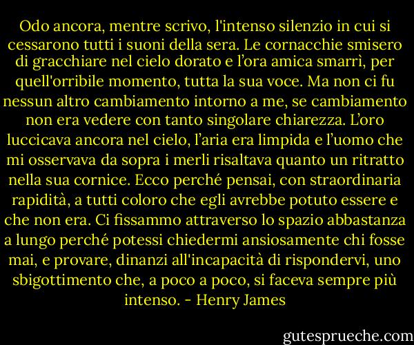 Odo ancora, mentre scrivo, l'intenso silenzio in cui si cessarono tutti i suoni della sera. Le cornacchie smisero di gracchiare nel cielo dorato e l’ora amica smarrì, per quell'orribile momento, tutta la sua voce. Ma non ci fu nessun altro cambiamento intorno a me, se cambiamento non era vedere con tanto singolare chiarezza. L’oro luccicava ancora nel cielo, l’aria era limpida e l’uomo che mi osservava da sopra i merli risaltava quanto un ritratto nella sua cornice. Ecco perché pensai, con straordinaria rapidità, a tutti coloro che egli avrebbe potuto essere e che non era. Ci fissammo attraverso lo spazio abbastanza a lungo perché potessi chiedermi ansiosamente chi fosse mai, e provare, dinanzi all'incapacità di rispondervi, uno sbigottimento che, a poco a poco, si faceva sempre più intenso. - Henry James