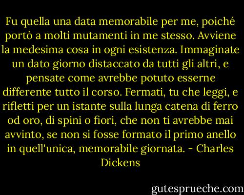 Fu quella una data memorabile per me, poiché portò a molti mutamenti in me stesso. Avviene la medesima cosa in ogni esistenza. Immaginate un dato giorno distaccato da tutti gli altri, e pensate come avrebbe potuto esserne differente tutto il corso. Fermati, tu che leggi, e rifletti per un istante sulla lunga catena di ferro od oro, di spini o fiori, che non ti avrebbe mai avvinto, se non si fosse formato il primo anello in quell'unica, memorabile giornata. - Charles Dickens