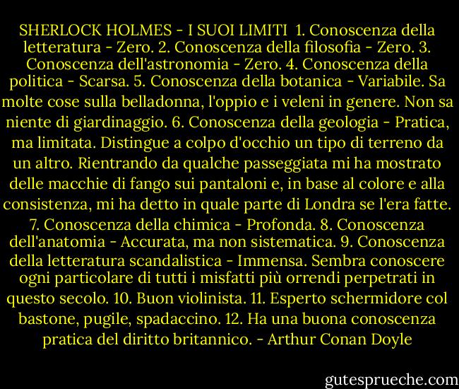 SHERLOCK HOLMES - I SUOI LIMITI<br /><br />1. Conoscenza della letteratura - Zero.<br />2. Conoscenza della filosofia - Zero.<br />3. Conoscenza dell'astronomia - Zero.<br />4. Conoscenza della politica - Scarsa.<br />5. Conoscenza della botanica - Variabile. Sa molte cose sulla belladonna, l'oppio e i veleni in genere. Non sa niente di giardinaggio.<br />6. Conoscenza della geologia - Pratica, ma limitata. Distingue a colpo d'occhio un tipo di terreno da un altro. Rientrando da qualche passeggiata mi ha mostrato delle macchie di fango sui pantaloni e, in base al colore e alla consistenza, mi ha detto in quale parte di Londra se l'era fatte.<br />7. Conoscenza della chimica - Profonda.<br />8. Conoscenza dell'anatomia - Accurata, ma non sistematica.<br />9. Conoscenza della letteratura scandalistica - Immensa. Sembra conoscere ogni particolare di tutti i misfatti più orrendi perpetrati in questo secolo.<br />10. Buon violinista.<br />11. Esperto schermidore col bastone, pugile, spadaccino.<br />12. Ha una buona conoscenza pratica del diritto britannico. - Arthur Conan Doyle
