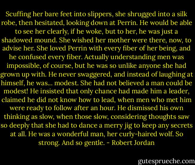 Scuffing her bare feet into slippers, she shrugged into a silk robe, then hesitated, looking down at Perrin. He would be able to see her clearly, if he woke, but to her, he was just a shadowed mound. She wished her mother were there, now, to advise her. She loved Perrin with every fiber of her being, and he confused every fiber. Actually understanding men was impossible, of course, but he was so unlike anyone she had grown up with. He never swaggered, and instead of laughing at himself, he was... modest. She had not believed a man could be modest! He insisted that only chance had made him a leader, claimed he did not know how to lead, when men who met him were ready to follow after an hour. He dismissed his own thinking as slow, when those slow, considering thoughts saw so deeply that she had to dance a merry jig to keep any secrets at all. He was a wonderful man, her curly-haired wolf. So strong. And so gentle. - Robert Jordan
