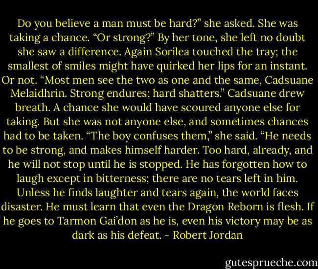Do you believe a man must be hard?” she asked. She was taking a chance. “Or strong?” By her tone, she left no doubt she saw a difference.<br />Again Sorilea touched the tray; the smallest of smiles might have quirked her lips for an instant. Or not. “Most men see the two as one and the same, Cadsuane Melaidhrin. Strong endures; hard shatters.”<br />Cadsuane drew breath. A chance she would have scoured anyone else for taking. But she was not anyone else, and sometimes chances had to be taken. “The boy confuses them,” she said. “He needs to be strong, and makes himself harder. Too hard, already, and he will not stop until he is stopped. He has forgotten how to laugh except in bitterness; there are no tears left in him. Unless he finds laughter and tears again, the world faces disaster. He must learn that even the Dragon Reborn is flesh. If he goes to Tarmon Gai’don as he is, even his victory may be as dark as his defeat. - Robert Jordan