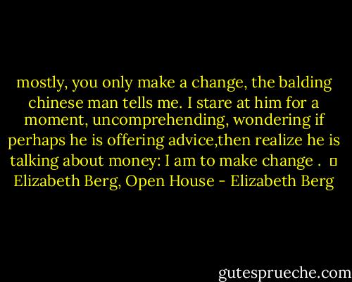 mostly, you only make a change, the balding chinese man tells me. I stare at him for a moment, uncomprehending, wondering if perhaps he is offering advice,then realize he is talking about money: I am to make change .<br /><br />― Elizabeth Berg, Open House - Elizabeth Berg