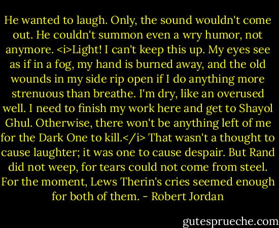 He wanted to laugh. Only, the sound wouldn't come out. He couldn't summon even a wry humor, not anymore. <i>Light! I can't keep this up. My eyes see as if in a fog, my hand is burned away, and the old wounds in my side rip open if I do anything more strenuous than breathe. I'm dry, like an overused well. I need to finish my work here and get to Shayol Ghul.<br />Otherwise, there won't be anything left of me for the Dark One to kill.</i><br />That wasn't a thought to cause laughter; it was one to cause despair. But Rand did not weep, for tears could not come from steel.<br />For the moment, Lews Therin's cries seemed enough for both of them. - Robert Jordan