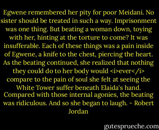 Egwene remembered her pity for poor Meidani. No sister should be treated in such a way. Imprisonment was one thing. But beating a woman down, toying with her, hinting at the torture to come? It was insufferable.<br />Each of these things was a pain inside of Egwene, a knife to the chest, piercing the heart. As the beating continued, she realized that nothing they could do to her body would <i>ever</i> compare to the pain of soul she felt at seeing the White Tower suffer beneath Elaida's hand. Compared with those internal agonies, the beating was ridiculous.<br />And so she began to laugh. - Robert Jordan
