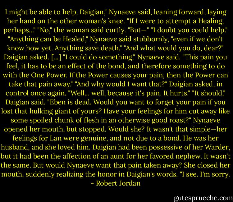 I might be able to help, Daigian," Nynaeve said, leaning forward, laying her hand on the other woman's knee. "If I were to attempt a Healing, perhaps..."<br />"No," the woman said curtly.<br />"But—"<br />"I doubt you could help."<br />"Anything can be Healed," Nynaeve said stubbornly, "even if we don't know how yet. Anything save death."<br />"And what would you do, dear?" Daigian asked.<br />[...]<br />"I could do something," Nynaeve said. "This pain you feel, it has to be an effect of the bond, and therefore something to do with the One Power. If the Power causes your pain, then the Power can take that pain away."<br />"And why would I want that?" Daigian asked, in control once again.<br />"Well... well, because it's pain. It hurts."<br />"It should," Daigian said. "Eben is dead. Would you want to forget your pain if you lost that hulking giant of yours? Have your feelings for him cut away like some spoiled chunk of flesh in an otherwise good roast?"<br />Nynaeve opened her mouth, but stopped. Would she? It wasn't that simple—her feelings for Lan were genuine, and not due to a bond. He was her husband, and she loved him. Daigian had been possessive of her Warder, but it had been the affection of an aunt for her favored nephew. It wasn't the same.<br />But would Nynaeve want that pain taken away? She closed her mouth, suddenly realizing the honor in Daigian's words. "I see. I'm sorry. - Robert Jordan
