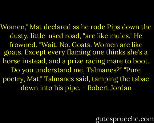 Women," Mat declared as he rode Pips down the dusty, little-used road, "are like mules." He frowned. "Wait. No. Goats. Women are like goats. Except every flaming one thinks she's a horse instead, and a prize racing mare to boot. Do you understand me, Talmanes?"<br />"Pure poetry, Mat," Talmanes said, tamping the tabac down into his pipe. - Robert Jordan