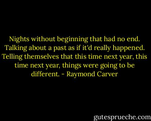 Nights without beginning that had no end. Talking about a past as if it'd really happened. Telling themselves that this time next year, this time next year, things were going to be different. - Raymond Carver