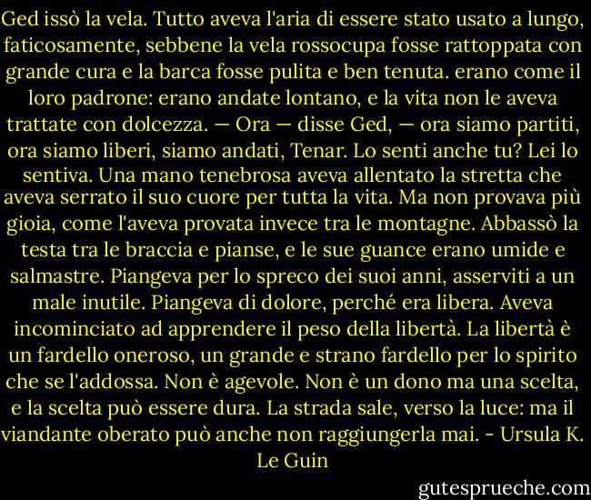 Ged issò la vela. Tutto aveva l'aria di essere stato usato a lungo, faticosamente, sebbene la vela rossocupa fosse rattoppata con grande cura e la barca fosse pulita e ben tenuta. erano come il loro padrone: erano andate lontano, e la vita non le aveva trattate con dolcezza.<br />— Ora — disse Ged, — ora siamo partiti, ora siamo liberi, siamo andati, Tenar. Lo senti anche tu?<br />Lei lo sentiva. Una mano tenebrosa aveva allentato la stretta che aveva serrato il suo cuore per tutta la vita. Ma non provava più gioia, come l'aveva provata invece tra le montagne. Abbassò la testa tra le braccia e pianse, e le sue guance erano umide e salmastre. Piangeva per lo spreco dei suoi anni, asserviti a un male inutile. Piangeva di dolore, perché era libera.<br />Aveva incominciato ad apprendere il peso della libertà. La libertà è un fardello oneroso, un grande e strano fardello per lo spirito che se l'addossa. Non è agevole. Non è un dono ma una scelta, e la scelta può essere dura. La strada sale, verso la luce: ma il viandante oberato può anche non raggiungerla mai. - Ursula K. Le Guin