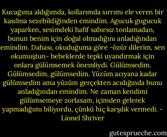 Kucağıma aldığımda, kollarımda sırrımı ele veren bir kasılma sezebildiğinden emindim. Agucuk gugucuk yaparken, sesimdeki hafif sabırsız tonlamadan, bunun benim için doğal olmadığını anladığından emindim. Dahası, okuduğuma göre -özür dilerim, sen okumuştun- bebeklerde tepki uyandırmak için onlara gülümsemek önemliydi. Gülümsedim. Gülümsedim, gülümsedim. Yüzüm acıyana kadar gülümsedim ama yüzüm gerçekten acıdığında bunu anladığından emindim. Ne zaman kendimi gülümsemeye zorlasam, içimden gelerek yapmadığımı biliyordu, çünkü hiç karşılık vermedi. - Lionel Shriver