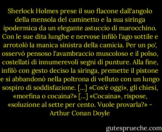 Sherlock Holmes prese il suo flacone dall'angolo della mensola del caminetto e la sua siringa ipodermica da un elegante astuccio di marocchino. Con le sue dita lunghe e nervose infilò l'ago sottile e arrotolò la manica sinistra della camicia. Per un po', osservò pensoso l'avambraccio muscoloso e il polso, costellati di innumerevoli segni di punture. Alla fine, infilò con gesto deciso la siringa, premette il pistone e si abbandonò nella poltrona di velluto con un lungo sospiro di soddisfazione.<br />[...]<br />«Cos'è oggi», gli chiesi, «morfina o cocaina?»<br />[...]<br />«Cocaina», rispose, «soluzione al sette per cento. Vuole provarla?» - Arthur Conan Doyle