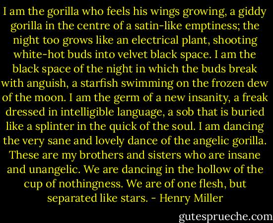 I am the gorilla who feels his wings growing, a giddy gorilla in the centre of a satin-like emptiness; the night too grows like an electrical plant, shooting white-hot buds into velvet black space. I am the black space of the night in which the buds break with anguish, a starfish swimming on the frozen dew of the moon. I am the germ of a new insanity, a freak dressed in intelligible language, a sob that is buried like a splinter in the quick of the soul. I am dancing the very sane and lovely dance of the angelic gorilla. These are my brothers and sisters who are insane and unangelic. We are dancing in the hollow of the cup of nothingness. We are of one flesh, but separated like stars. - Henry Miller