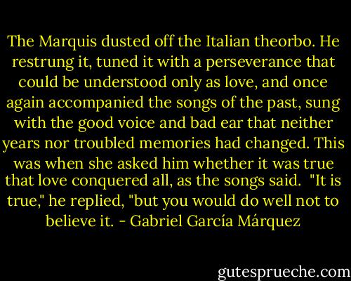 The Marquis dusted off the Italian theorbo. He restrung it, tuned it with a perseverance that could be understood only as love, and once again accompanied the songs of the past, sung with the good voice and bad ear that neither years nor troubled memories had changed. This was when she asked him whether it was true that love conquered all, as the songs said.<br /><br />"It is true," he replied, "but you would do well not to believe it. - Gabriel García Márquez