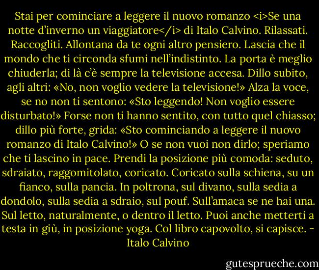Stai per cominciare a leggere il nuovo romanzo <i>Se una notte d’inverno un viaggiatore</i> di Italo Calvino. Rilassati. Raccogliti. Allontana da te ogni altro pensiero. Lascia che il mondo che ti circonda sfumi nell’indistinto. La porta è meglio chiuderla; di là c’è sempre la televisione accesa. Dillo subito, agli altri: «No, non voglio vedere la televisione!» Alza la voce, se no non ti sentono: «Sto leggendo! Non voglio essere disturbato!» Forse non ti hanno sentito, con tutto quel chiasso; dillo più forte, grida: «Sto cominciando a leggere il nuovo romanzo di Italo Calvino!» O se non vuoi non dirlo; speriamo che ti lascino in pace.<br />Prendi la posizione più comoda: seduto, sdraiato, raggomitolato, coricato. Coricato sulla schiena, su un fianco, sulla pancia. In poltrona, sul divano, sulla sedia a dondolo, sulla sedia a sdraio, sul pouf. Sull’amaca se ne hai una. Sul letto, naturalmente, o dentro il letto. Puoi anche metterti a testa in giù, in posizione yoga. Col libro capovolto, si capisce. - Italo Calvino