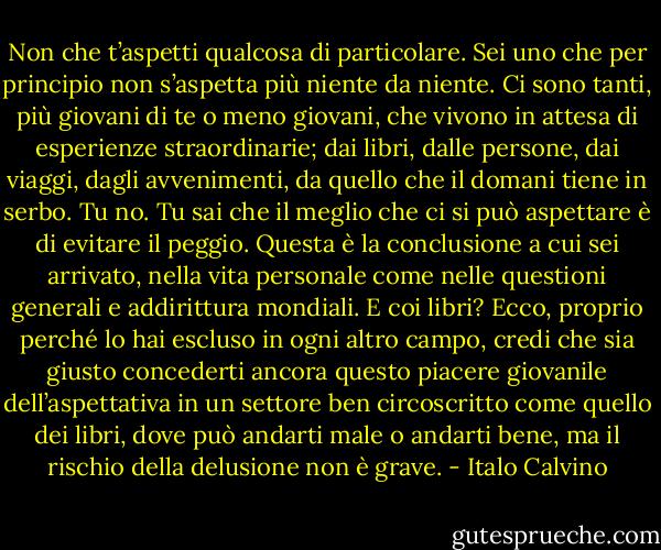 Non che t’aspetti qualcosa di particolare. Sei uno che per principio non s’aspetta più niente da niente. Ci sono tanti, più giovani di te o meno giovani, che vivono in attesa di esperienze straordinarie; dai libri, dalle persone, dai viaggi, dagli avvenimenti, da quello che il domani tiene in serbo. Tu no. Tu sai che il meglio che ci si può aspettare è di evitare il peggio. Questa è la conclusione a cui sei arrivato, nella vita personale come nelle questioni generali e addirittura mondiali. E coi libri? Ecco, proprio perché lo hai escluso in ogni altro campo, credi che sia giusto concederti ancora questo piacere giovanile dell’aspettativa in un settore ben circoscritto come quello dei libri, dove può andarti male o andarti bene, ma il rischio della delusione non è grave. - Italo Calvino