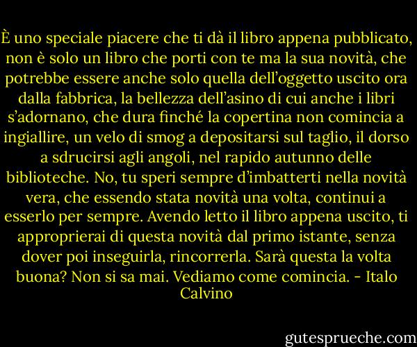 È uno speciale piacere che ti dà il libro appena pubblicato, non è solo un libro che porti con te ma la sua novità, che potrebbe essere anche solo quella dell’oggetto uscito ora dalla fabbrica, la bellezza dell’asino di cui anche i libri s’adornano, che dura finché la copertina non comincia a ingiallire, un velo di smog a depositarsi sul taglio, il dorso a sdrucirsi agli angoli, nel rapido autunno delle biblioteche. No, tu speri sempre d’imbatterti nella novità vera, che essendo stata novità una volta, continui a esserlo per sempre. Avendo letto il libro appena uscito, ti approprierai di questa novità dal primo istante, senza dover poi inseguirla, rincorrerla. Sarà questa la volta buona? Non si sa mai. Vediamo come comincia. - Italo Calvino