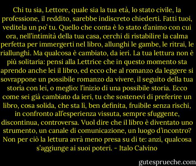 Chi tu sia, Lettore, quale sia la tua età, lo stato civile, la professione, il reddito, sarebbe indiscreto chiederti. Fatti tuoi, veditela un po’ tu. Quello che conta è lo stato d’animo con cui ora, nell’intimità della tua casa, cerchi di ristabilire la calma perfetta per immergerti nel libro, allunghi le gambe, le ritrai, le riallunghi. Ma qualcosa è cambiato, da ieri. La tua lettura non è più solitaria: pensi alla Lettrice che in questo momento sta aprendo anche lei il libro, ed ecco che al romanzo da leggere si sovrappone un possibile romanzo da vivere, il seguito della tua storia con lei, o meglio: l’inizio di una possibile storia. Ecco come sei già cambiato da ieri, tu che sostenevi di preferire un libro, cosa solida, che sta lì, ben definita, fruibile senza rischi, in confronto all’esperienza vissuta, sempre sfuggente, discontinua, controversa. Vuol dire che il libro è diventato uno strumento, un canale di comunicazione, un luogo d’incontro? Non per ciò la lettura avrà meno presa su di te: anzi, qualcosa s’aggiunge ai suoi poteri. - Italo Calvino