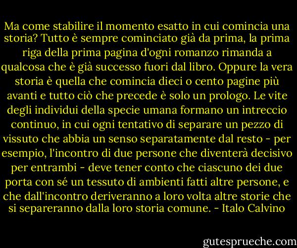 Ma come stabilire il momento esatto in cui comincia una storia? Tutto è sempre cominciato già da prima, la prima riga della prima pagina d'ogni romanzo rimanda a qualcosa che è già successo fuori dal libro. Oppure la vera storia è quella che comincia dieci o cento pagine più avanti e tutto ciò che precede è solo un prologo. Le vite degli individui della specie umana formano un intreccio continuo, in cui ogni tentativo di separare un pezzo di vissuto che abbia un senso separatamente dal resto - per esempio, l'incontro di due persone che diventerà decisivo per entrambi - deve tener conto che ciascuno dei due porta con sé un tessuto di ambienti fatti altre persone, e che dall'incontro deriveranno a loro volta altre storie che si separeranno dalla loro storia comune. - Italo Calvino