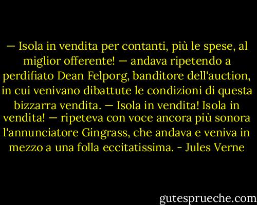 — Isola in vendita per contanti, più le spese, al miglior offerente! — andava ripetendo a perdifiato Dean Felporg, banditore dell'auction, in cui venivano dibattute le condizioni di questa bizzarra vendita.<br />— Isola in vendita! Isola in vendita! — ripeteva con voce ancora più sonora l'annunciatore Gingrass, che andava e veniva in mezzo a una folla eccitatissima. - Jules Verne