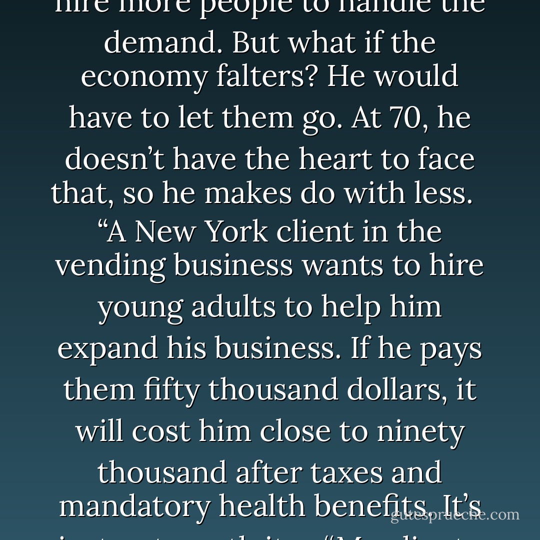 I don’t know the answer, but I know that the fiscal cliff is real. It can’t be discounted like Y2K fears. In 2008, for the first time in my career, my clients were really scared. We are three years from the bottom of the market, and they’re still scared.<br /><br /> “New home construction in our area is picking up, and my client in the business wants to hire more people to handle the demand. But what if the economy falters? He would have to let them go. At 70, he doesn’t have the heart to face that, so he makes do with less.<br /><br /> “A New York client in the vending business wants to hire young adults to help him expand his business. If he pays them fifty thousand dollars, it will cost him close to ninety thousand after taxes and mandatory health benefits. It’s just not worth it. <br /><br /> “My clients are suffocating under the blanket of excessive regulations, taxes, and the biggest impediment to growth and expansion, uncertainty.” Mac’s voice softened. “My biggest fear is that I don’t have the answer and I don’t know how to help them. - Marvin H. McIntyre