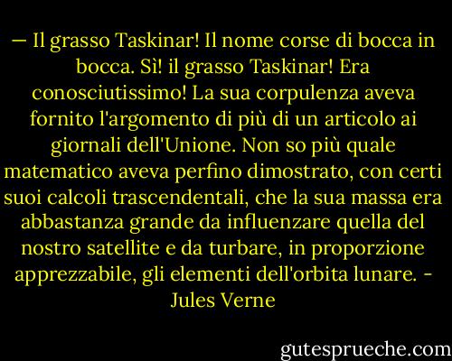 — Il grasso Taskinar!<br />Il nome corse di bocca in bocca. Sì! il grasso Taskinar! Era conosciutissimo! La sua corpulenza aveva fornito l'argomento di più di un articolo ai giornali dell'Unione. Non so più quale matematico aveva perfino dimostrato, con certi suoi calcoli trascendentali, che la sua massa era abbastanza grande da influenzare quella del nostro satellite e da turbare, in proporzione apprezzabile, gli elementi dell'orbita lunare. - Jules Verne