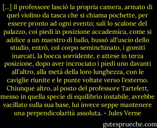 [...] Il professore lasciò la propria camera, armato di quel violino da tasca che si chiama pochette, per essere pronto ad ogni evento; salì lo scalone del palazzo, coi piedi in posizione accademica, come si addice a un maestro di ballo, bussò all'uscio dello studio, entrò, col corpo seminchinato, i gomiti inarcati, la bocca sorridente, e attese in terza posizione, dopo aver incrociato i piedi uno davanti all'altro, alla metà della loro lunghezza, con le caviglie riunite e le punte voltate verso l'esterno.<br />Chiunque altro, al posto del professore Tartelett, messo in quella specie di equilibrio instabile, avrebbe vacillato sulla sua base, lui invece seppe mantenere una perpendicolarità assoluta. - Jules Verne